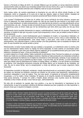 Conocí a Fernando en Mayo de 2010. Un corredor Bilbaíno que me escribió un correo electrónico pidiendo
asesoramiento sobre una lesión que arrastraba desde Enero de ese mismo año y que no conseguía resolver
de ninguna manera. Decidió entonces venir a Madrid y esto es lo que me encontré:

Unos meses antes, de manera espontánea al levantarse de una silla de oﬁcina donde llevaba un rato
trabajando, sintió un chasquido en la zona de la ingle por delante, según el mismo deﬁnió. Acababa de
producirse una rotura ﬁbrilar parcial en la inserción proximal del Recto Anterior del Cuádriceps.

¿Las causas? Posiblemente el hecho de no estirar casi nunca contribuyó de forma decisiva, aunque eso
nunca lo sabremos. En estas situaciones suelen ser más de una causa las que inducen a una lesión como
esta. La mala hidratación, el sobre entrenamiento, una mala técnica de carrera o una mala planiﬁcación de los
entrenamientos, etc, etc... Aunque el está convencido de que no estirar fue lo más importante. Y lo dice desde
la experiencia, pues no tienen nada que ver las sensaciones que tiene ahora que estira con las que tenía
antes.
El tratamiento inicial consistió obviamente en reposo y antiinﬂamatorios. Hasta ahí de acuerdo. Pasadas tres
semanas, el médico le dijo que muy poco a poco fuera empezando a correr, que ya estaba curada la lesión e
iría recuperando.
El por su cuenta acudió a varios ﬁsioterapeutas que le trabajaban la cicatriz, la musculatura implicada y le
estiraban, pero tras unos días de descanso tras el tratamiento, al volver a correr, volvía a notar molestias. Así
estuvo tres meses aproximadamente, unas veces mejor y otras peor, unas veces le dolía durante el
entrenamiento, muy reducido todavía, y otras al acabar y los días posteriores, pero no acababa de mejorar del
todo. En ese momento fue cuando acudió a verme.

Efectivamente, la lesión inicial estaba más que soldada y recuperada, y el tratamiento sobre la cicatriz junto
con los estiramientos habían hecho su trabajo de forma impecable. El recto anterior se encontraba fuerte,
elástico y resistente y solo hubo que matizar algunos aspectos de los autoestiramientos para que fueran más
efectivos y cómodos de hacer. ¿Cual era entonces el problema?
La lesión original en el recto anterior había mantenido la articulación Coxo Femoral (la cadera) en una ligera
ﬂexión por medio de una defensa antiálgica mecánica. Además se había producido una moderada contractura
muscular periarticular de defensa con el objeto de inmovilizar la zona lesionada y dolorida, lo que sucede casi
siempre. Todo esto sin que el paciente se diera cuenta. Y eso era todo, así de sencillo. La zona afectada en
este caso habían sido los Abductores de Cadera; el Glúteo Menor y el Medio, y era ahí donde se encontraba
el problema. Una importante contractura muscular del Glúteo Menor era la causante de las molestias, sin
más. No era la rotura ﬁbrilar, sino la compensación a modo de defensa que el propio organismo había
favorecido.

El tratamiento consistió en liberación miofascial, masaje decontracturante en musculatura glútea y abductora
de cadera con técnicas de inhibición muscular por presión en los puntos más isquémicos, estiramientos y
corrección osteopática a nivel de cadera. Tras una sola sesión, el paciente se encuentra completamente
recuperado, y no ha vuelto a tener molestias. Ni siquiera en la reciente maratón de Amsterdam que corrió
hace pocas semanas. Y aunque he vuelto a tratarle desde entonces unas cuantas veces de diferentes
molestias a otros niveles, de esta, nunca más se supo...afortunadamente.

De todo ello el paciente ha sacado algo muy positivo, y es que ha descubierto la importancia de los
estiramientos, lo que le ha ayudado a librarse de distintas molestias que iban surgiendo y lo más importante, a
prevenir otras que ni siquiera ha llegado a conocer.


  “Cuando visité a Enrique estaba desesperado ya que no podía practicar una de las cosas que mas me
  gusta en la vida. Ahora estiro todos los días siempre después de entrenar y varias veces al día. Esta
  rutina de estiramientos me ha permitido poder llevar a cabo el plan de entrenamiento ﬁjado para
  enfrentarme a mi primera Maratón. Sin las manos y consejos de Enrique nunca hubiera podido acabar
  mi primer Maratón. Gracias Quique, que pena no haberte conocido antes!.
   
  Conozco a otros corredores populares que arrastran lesiones y siguen corriendo con dolor sin acudir a
  un ﬁsioterapeuta para que les trate las lesiones. En mi caso, he aprendido que es fundamental estar en
  manos de un buen ﬁsioterapeuta y estirar bien siempre.”

  Fernando Bacaicoa.
 