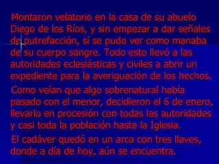 Montaron velatorio en la casa de su abuelo Diego de los Ríos, y sin empezar a dar señales de putrefacción, sí se pudo ver como manaba de su cuerpo sangre. Todo esto llevó a las autoridades eclesiásticas y civiles a abrir un expediente para la averiguación de los hechos.  Como veían que algo sobrenatural había pasado con el menor, decidieron el 6 de enero, llevarlo en procesión con todas las autoridades y casi toda la población hasta la Iglesia.  El cadáver quedó en un arca con tres llaves, donde a día de hoy, aún se encuentra. 