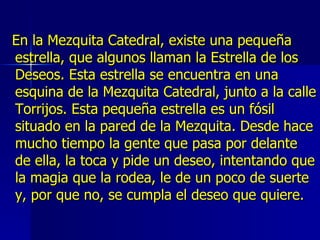 En la Mezquita Catedral, existe una pequeña estrella, que algunos llaman la Estrella de los Deseos. Esta estrella se encuentra en una esquina de la Mezquita Catedral, junto a la calle Torrijos. Esta pequeña estrella es un fósil situado en la pared de la Mezquita. Desde hace mucho tiempo la gente que pasa por delante de ella, la toca y pide un deseo, intentando que la magia que la rodea, le de un poco de suerte y, por que no, se cumpla el deseo que quiere.  