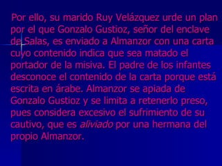 Por ello, su marido Ruy Velázquez urde un plan por el que Gonzalo Gustioz, señor del enclave de Salas, es enviado a Almanzor con una carta cuyo contenido indica que sea matado el portador de la misiva. El padre de los infantes desconoce el contenido de la carta porque está escrita en árabe. Almanzor se apiada de Gonzalo Gustioz y se limita a retenerlo preso, pues considera excesivo el sufrimiento de su cautivo, que es  aliviado  por una hermana del propio Almanzor.  