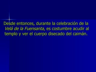 Desde entonces, durante la celebración de la  Velá de la Fuensanta , es costumbre acudir al templo y ver el cuerpo disecado del caimán.  