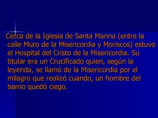 Cerca de la Iglesia de Santa Marina (entre la calle Muro de la Misericordia y Moriscos) estuvo el Hospital del Cristo de la Misericordia. Su titular era un Crucificado quien, según la leyenda, se llamó de la Misericordia por el milagro que realizó cuando, un hombre del barrio quedó ciego.   