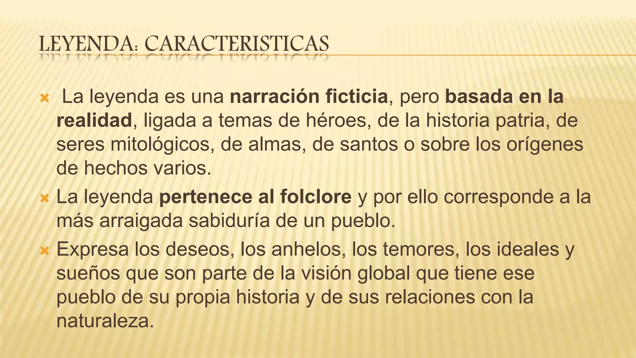 LEYENDA: CARACTERISTICAS
 La leyenda es una narración ficticia, pero basada en la
realidad, ligada a temas de héroes, de la historia patria, de
seres mitológicos, de almas, de santos o sobre los orígenes
de hechos varios.
 La leyenda pertenece al folclore y por ello corresponde a la
más arraigada sabiduría de un pueblo.
 Expresa los deseos, los anhelos, los temores, los ideales y
sueños que son parte de la visión global que tiene ese
pueblo de su propia historia y de sus relaciones con la
naturaleza.
 