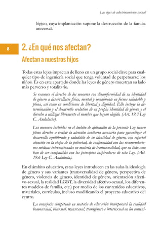 Las leyes de adoctrinamiento sexual
8
lógico, cuya implantación supone la destrucción de la familia
universal.
2. ¿En qué nos afectan?
Afectan a nuestros hijos
Todas estas leyes impactan de lleno en un grupo social clave para cual-
quier tipo de ingeniería social que tenga voluntad de perpetuarse: los
niños. Es en este apartado donde las leyes de género muestran su lado
más perverso y totalitario.
Se reconoce el derecho de los menores con disconformidad de su identidad
de género a desarrollarse física, mental y socialmente en forma saludable y
plena, así como en condiciones de libertad y dignidad. Ello incluye la de-
terminación y el desarrollo evolutivo de su propia identidad de género y el
derecho a utilizar libremente el nombre que hayan elegido. (Art. 19.3 Ley
C. Andalucía).
Los menores incluidos en el ámbito de aplicación de la presente Ley tienen
pleno derecho a recibir la atención sanitaria necesaria para garantizar el
desarrollo equilibrado y saludable de su identidad de género, con especial
atención en la etapa de la pubertad, de conformidad con las recomendacio-
nes médicas internacionales en materia de transexualidad, que en todo caso
han de ser compatibles con los principios inspiradores de esta Ley. (Art.
19.6 Ley C. Andalucía).
En el ámbito educativo, estas leyes introducen en las aulas la ideología
de género y sus variantes (transversalidad de género, perspectiva de
género, violencia de género, identidad de género, orientación afecti-
vo-sexual, la realidad LGBT, la diversidad afectivo-sexual, los diferen-
tes modelos de familia, etc.) por medio de los contenidos educativos,
materiales, currículos, incluso modificando el proyecto educativo del
centro.
La consejería competente en materia de educación incorporará la realidad
homosexual, bisexual, transexual, transgénero e intersexual en los conteni-
 