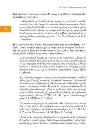 Las leyes de adoctrinamiento sexual
10
La imposición no sólo afectará a los colegios públicos. También a los
concertados y privados.
La Generalitat, en el ámbito de sus competencias, adoptará las medidas
necesarias para velar porque los contenidos educativos promuevan el respe-
to y la protección del derecho a la identidad de género, expresión de género,
diversidad sexual y familiar en cualquiera de sus aspectos, garantizando
de esta manera una escuela inclusiva y de igualdad en el ámbito de la en-
señanza pública, concertada y privada. (Art. 22. Anteproyecto de ley C.
Valenciana).
Si la nueva doctrina choca con enseñanzas que se consideran “hos-
tiles”, como podrían ser las que se imparten en colegios católicos o
cristianos, estas leyes permiten entrar en éstos por asalto, imponer la
cosmovisión oficial y neutralizar la discrepancia.
La Comunidad de Madrid, en el ámbito de sus competencias, adoptará las
medidas necesarias para evitar y, en su caso, eliminar, contenidos educati-
vos que impliquen discriminación o violencia física o psicológica o puedan
inducir a la comisión de delitos de odio basados en la diversidad sexual y
de género. (Art. 31.1. Ley de Protección Integral contra la LGTBIfobia
C. Madrid).
La Consejería competente en materia de educación incorporará la realidad
lésbica, gay, bisexual, transexual, transgénero e intersexual en los conteni-
dos transversales de formación de todo el alumnado de Madrid en aquellas
materias en que sea procedente. Revisará los contenidos de información, di-
vulgación y formación que ya existan en los distintos niveles de enseñanza y
en otros ámbitos formativos, para lo que dará audiencia a las asociaciones,
organizaciones y colectivos LGTBI. (Art. 32. Ley de Protección Integral
contra la LGTBIfobia C. Madrid).
De acuerdo con el principio de coeducación, debe velarse porque la diversi-
dad sexual y afectiva, la identidad de género y los distintos modelos de fa-
milia sean respetados en los distintos ámbitos educativos. (Art. 31.7 Ley
de Protección Integral contra la LGTBIfobia C. Madrid).
Dentro de los contenidos educativos de libre asignación de la Comunidad
de Madrid se garantizará que todos los alumnos madrileños reciban la for-
mación que promueva los valores constitucionales de convivencia, respeto e
 