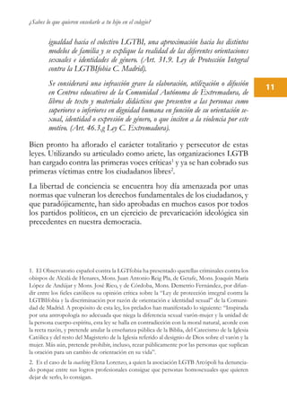 ¿Sabes lo que quieren enseñarle a tu hijo en el colegio?
11
igualdad hacia el colectivo LGTBI, una aproximación hacia los distintos
modelos de familia y se explique la realidad de las diferentes orientaciones
sexuales e identidades de género. (Art. 31.9. Ley de Protección Integral
contra la LGTBIfobia C. Madrid).
Se considerará una infracción grave la elaboración, utilización o difusión
en Centros educativos de la Comunidad Autónoma de Extremadura, de
libros de texto y materiales didácticos que presenten a las personas como
superiores o inferiores en dignidad humana en función de su orientación se-
xual, identidad o expresión de género, o que inciten a la violencia por este
motivo. (Art. 46.3.g Ley C. Extremadura).
Bien pronto ha aflorado el carácter totalitario y persecutor de estas
leyes. Utilizando su articulado como ariete, las organizaciones LGTB
han cargado contra las primeras voces críticas1
y ya se han cobrado sus
primeras víctimas entre los ciudadanos libres2
.
La libertad de conciencia se encuentra hoy día amenazada por unas
normas que vulneran los derechos fundamentales de los ciudadanos, y
que paradójicamente, han sido aprobadas en muchos casos por todos
los partidos políticos, en un ejercicio de prevaricación ideológica sin
precedentes en nuestra democracia.
1. El Observatorio español contra la LGTfobia ha presentado querellas criminales contra los
obispos de Alcalá de Henares, Mons. Juan Antonio Reig Pla, de Getafe, Mons. Joaquín María
López de Andújar y Mons. José Rico, y de Córdoba, Mons. Demetrio Fernández, por difun-
dir entre los fieles católicos su opinión crítica sobre la “Ley de protección integral contra la
LGTBIfobia y la discriminación por razón de orientación e identidad sexual” de la Comuni-
dad de Madrid. A propósito de esta ley, los prelados han manifestado lo siguiente: “Inspirada
por una antropología no adecuada que niega la diferencia sexual varón-mujer y la unidad de
la persona cuerpo-espíritu, esta ley se halla en contradicción con la moral natural, acorde con
la recta razón, y pretende anular la enseñanza pública de la Biblia, del Catecismo de la Iglesia
Católica y del resto del Magisterio de la Iglesia referido al designio de Dios sobre el varón y la
mujer. Más aún, pretende prohibir, incluso, rezar públicamente por las personas que suplican
la oración para un cambio de orientación en su vida”.
2. Es el caso de la coaching Elena Lorenzo, a quien la asociación LGTB Arcópoli ha denuncia-
do porque entre sus logros profesionales consigue que personas homosexuales que quieren
dejar de serlo, lo consigan.
 