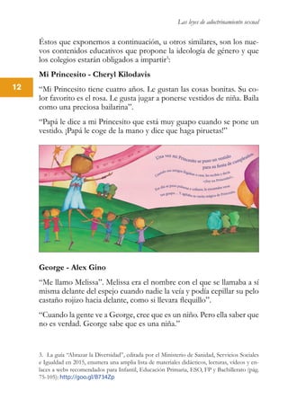 Las leyes de adoctrinamiento sexual
12
Éstos que exponemos a continuación, u otros similares, son los nue-
vos contenidos educativos que propone la ideología de género y que
los colegios estarán obligados a impartir3
:
Mi Princesito - Cheryl Kilodavis
“Mi Princesito tiene cuatro años. Le gustan las cosas bonitas. Su co-
lor favorito es el rosa. Le gusta jugar a ponerse vestidos de niña. Baila
como una preciosa bailarina”.
“Papá le dice a mi Princesito que está muy guapo cuando se pone un
vestido. ¡Papá le coge de la mano y dice que haga piruetas!”
George - Alex Gino
“Me llamo Melissa”. Melissa era el nombre con el que se llamaba a sí
misma delante del espejo cuando nadie la veía y podía cepillar su pelo
castaño rojizo hacia delante, como si llevara flequillo”.
“Cuando la gente ve a George, cree que es un niño. Pero ella saber que
no es verdad. George sabe que es una niña.”
3. La guía “Abrazar la Diversidad”, editada por el Ministerio de Sanidad, Servicios Sociales
e Igualdad en 2015, enumera una amplia lista de materiales didácticos, lecturas, vídeos y en-
laces a webs recomendados para Infantil, Educación Primaria, ESO, FP y Bachillerato (pág.
75-105): http://goo.gl/B734Zp
 