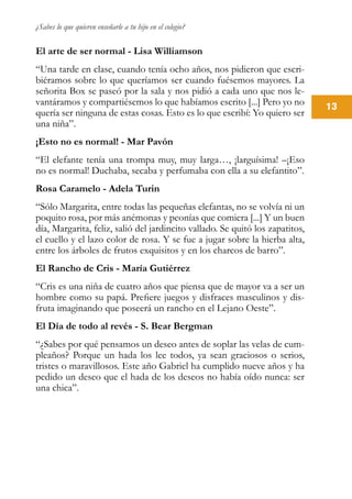 ¿Sabes lo que quieren enseñarle a tu hijo en el colegio?
13
El arte de ser normal - Lisa Williamson
“Una tarde en clase, cuando tenía ocho años, nos pidieron que escri-
biéramos sobre lo que queríamos ser cuando fuésemos mayores. La
señorita Box se paseó por la sala y nos pidió a cada uno que nos le-
vantáramos y compartiésemos lo que habíamos escrito [...] Pero yo no
quería ser ninguna de estas cosas. Esto es lo que escribí: Yo quiero ser
una niña”.
¡Esto no es normal! - Mar Pavón
“El elefante tenía una trompa muy, muy larga…, ¡larguísima! –¡Eso
no es normal! Duchaba, secaba y perfumaba con ella a su elefantito”.
Rosa Caramelo - Adela Turin
“Sólo Margarita, entre todas las pequeñas elefantas, no se volvía ni un
poquito rosa, por más anémonas y peonías que comiera [...] Y un buen
día, Margarita, feliz, salió del jardincito vallado. Se quitó los zapatitos,
el cuello y el lazo color de rosa. Y se fue a jugar sobre la hierba alta,
entre los árboles de frutos exquisitos y en los charcos de barro”.
El Rancho de Cris - María Gutiérrez
“Cris es una niña de cuatro años que piensa que de mayor va a ser un
hombre como su papá. Prefiere juegos y disfraces masculinos y dis-
fruta imaginando que poseerá un rancho en el Lejano Oeste”.
El Día de todo al revés - S. Bear Bergman
“¿Sabes por qué pensamos un deseo antes de soplar las velas de cum-
pleaños? Porque un hada los lee todos, ya sean graciosos o serios,
tristes o maravillosos. Este año Gabriel ha cumplido nueve años y ha
pedido un deseo que el hada de los deseos no había oído nunca: ser
una chica”.
 