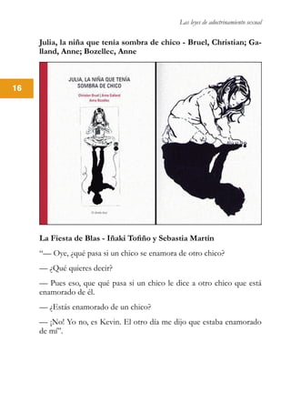 Las leyes de adoctrinamiento sexual
16
Julia, la niña que tenía sombra de chico - Bruel, Christian; Ga-
lland, Anne; Bozellec, Anne
La Fiesta de Blas - Iñaki Tofiño y Sebastia Martín
“— Oye, ¿qué pasa si un chico se enamora de otro chico?
— ¿Qué quieres decir?
— Pues eso, que qué pasa si un chico le dice a otro chico que está
enamorado de él.
— ¿Estás enamorado de un chico?
— ¡No! Yo no, es Kevin. El otro día me dijo que estaba enamorado
de mí”.
 