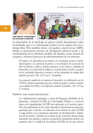 Las leyes de adoctrinamiento sexual
18
La imposición de la ideología de género incide directamente sobre
el alumnado, que se ve adoctrinado incluso en los espacio del ocio y
tiempo libre. Pero también afecta a los padres a través de las AMPA,
donde se promueven sesiones de divulgación afectivo-sexual y de
normalización de los distintos modelos de familias, como manera de
asegurar y reforzar el proceso de adoctrinamiento de los menores.
El respeto a la diversidad en lo relativo a la orientación sexual, la identi-
dad de género o la expresión de género y a los principios de la presente ley
debe ser efectivo en todo el sistema educativo, en los centros y entidades de
formación, en la educación de adultos, en la formación de madres y padres,
en las actividades deportivas escolares y en las actividades de tiempo libre
infantil y juvenil. (Art. 12.5 Ley C. Cataluña).
La consejería competente en materia de educación, en colaboración con las
ANPA, diseñará contenidos para las escuelas de padres y madres relativos
a la realidad LGTBI y a los diferentes modelos de familia. (Art. 25 Ley
C. Galicia).
También entre el personal docente:
La Administración autonómica, a través del Programa Madrileño de In-
formación y Atención LGTBI, las Universidades Públicas o a través de
apoyo a las organizaciones LGTBI con experiencia en la materia, impar-
tirá a los profesionales de los centros educativos la formación necesaria para
garantizar que el derecho a la educación de los menores de edad LGTBI
se haga efectivo y no se produzcan situaciones de discriminación o indefen-
sión de los mismos. También con el objeto de que el personal docente pueda
transmitir a los alumnos y alumnas en general un conocimiento abierto y sin
prejuicios sobre la realidad de las personas LGTBI con las que conviven
 