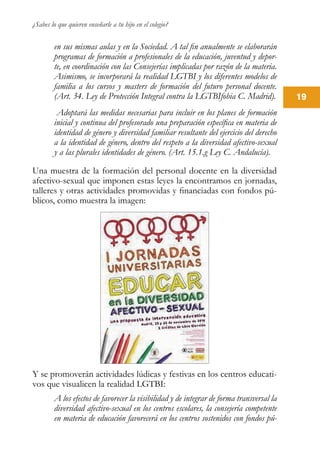¿Sabes lo que quieren enseñarle a tu hijo en el colegio?
19
en sus mismas aulas y en la Sociedad. A tal fin anualmente se elaborarán
programas de formación a profesionales de la educación, juventud y depor-
te, en coordinación con las Consejerías implicadas por razón de la materia.
Asimismo, se incorporará la realidad LGTBI y los diferentes modelos de
familia a los cursos y masters de formación del futuro personal docente.
(Art. 34. Ley de Protección Integral contra la LGTBIfobia C. Madrid).
Adoptará las medidas necesarias para incluir en los planes de formación
inicial y continua del profesorado una preparación específica en materia de
identidad de género y diversidad familiar resultante del ejercicio del derecho
a la identidad de género, dentro del respeto a la diversidad afectivo-sexual
y a las plurales identidades de género. (Art. 15.1.g Ley C. Andalucía).
Una muestra de la formación del personal docente en la diversidad
afectivo-sexual que imponen estas leyes la encontramos en jornadas,
talleres y otras actividades promovidas y financiadas con fondos pú-
blicos, como muestra la imagen:
Y se promoverán actividades lúdicas y festivas en los centros educati-
vos que visualicen la realidad LGTBI:
A los efectos de favorecer la visibilidad y de integrar de forma transversal la
diversidad afectivo-sexual en los centros escolares, la consejería competente
en materia de educación favorecerá en los centros sostenidos con fondos pú-
 