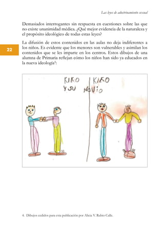 Las leyes de adoctrinamiento sexual
22
Demasiados interrogantes sin respuesta en cuestiones sobre las que
no existe unanimidad médica. ¿Qué mejor evidencia de la naturaleza y
el propósito ideológico de todas estas leyes?
La difusión de estos contenidos en las aulas no deja indiferentes a
los niños. Es evidente que los menores son vulnerables y asimilan los
contenidos que se les imparte en los centros. Estos dibujos de una
alumna de Primaria reflejan cómo los niños han sido ya educados en
la nueva ideología4
:
4. Dibujos cedidos para esta publicación por Alicia V. Rubio Calle.
 