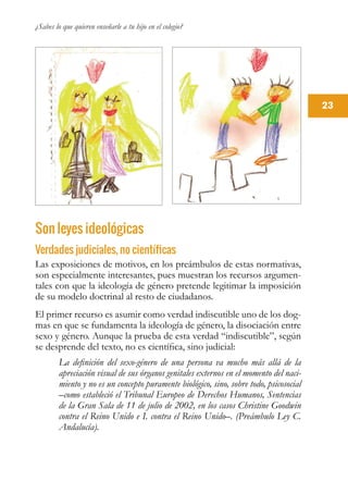 ¿Sabes lo que quieren enseñarle a tu hijo en el colegio?
23
Son leyes ideológicas
Verdades judiciales, no científicas
Las exposiciones de motivos, en los preámbulos de estas normativas,
son especialmente interesantes, pues muestran los recursos argumen-
tales con que la ideología de género pretende legitimar la imposición
de su modelo doctrinal al resto de ciudadanos.
El primer recurso es asumir como verdad indiscutible uno de los dog-
mas en que se fundamenta la ideología de género, la disociación entre
sexo y género. Aunque la prueba de esta verdad “indiscutible”, según
se desprende del texto, no es científica, sino judicial:
La definición del sexo-género de una persona va mucho más allá de la
apreciación visual de sus órganos genitales externos en el momento del naci-
miento y no es un concepto puramente biológico, sino, sobre todo, psicosocial
–como estableció el Tribunal Europeo de Derechos Humanos, Sentencias
de la Gran Sala de 11 de julio de 2002, en los casos Christine Goodwin
contra el Reino Unido e I. contra el Reino Unido–. (Preámbulo Ley C.
Andalucía).
 