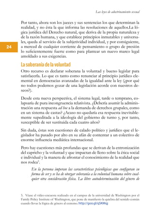 Las leyes de adoctrinamiento sexual
24
Por tanto, ahora son los jueces y sus sentencias los que determinan la
realidad, y no ésta la que informa las resoluciones de aquellos.La ló-
gica jurídica del Derecho natural, que deriva de la propia naturaleza y
de la razón humana, y que establece principios inmutables y universa-
les, queda al servicio de la subjetividad individual, y por consiguiente,
a merced de cualquier corriente de pensamiento o grupo de presión
lo suficientemente fuerte como para plantear un nuevo marco legal
amoldado a sus exigencias.
La soberanía de la voluntad
Otro recurso es declarar soberana la voluntad y bueno legislar para
satisfacerla. Lo que es tanto como renunciar al principio jurídico ele-
mental en democracias avanzadas de la igualdad ante la ley (¿por qué
no todos podemos gozar de una legislación acorde con nuestros de-
seos?).
Desde esta nueva perspectiva, el sistema legal, tarde o temprano, co-
lapsaría de pura incongruencia relativista. ¿Debería asumir la adminis-
tración una respuesta ad hoc a la demanda de derechos grupales, como
en un sistema de castas? ¿Acaso no quedaría esa respuesta inevitable-
mente supeditada a la ideología del gobierno de turno y, por tanto,
susceptible de ser sustituida cada cuatro años?
Sin duda, éstas son cuestiones de calado político y jurídico que el le-
gislador ha pasado por alto en su afán de contentar a un colectivo de
enorme influencia mediática internacional.
Pero hay cuestiones más profundas que se derivan de la entronización
del capricho y la voluntad y que impactan de lleno sobre la ética social
e individual y la manera de afrontar el conocimiento de la realidad que
nos rodea5
.
En la persona imperan las características psicológicas que configuran su
forma de ser y se ha de otorgar soberanía a la voluntad humana sobre cual-
quier otra consideración física. La libre autodeterminación del género de
5. Véase el vídeo-encuesta realizado en el campus de la universidad de Washington por el
Family Policy Institute of Washington, que pone de manifiesto la quiebra del sentido común
cuando llevas la lógica de género al extremo. http://goo.gl/qSKMqj
 
