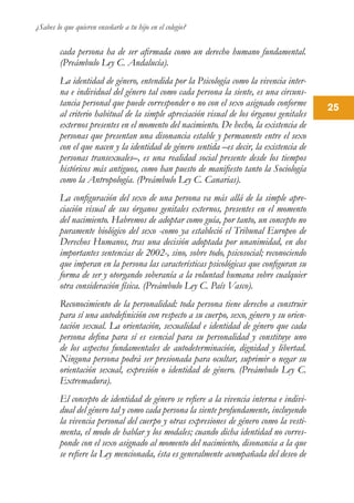 ¿Sabes lo que quieren enseñarle a tu hijo en el colegio?
25
cada persona ha de ser afirmada como un derecho humano fundamental.
(Preámbulo Ley C. Andalucía).
La identidad de género, entendida por la Psicología como la vivencia inter-
na e individual del género tal como cada persona la siente, es una circuns-
tancia personal que puede corresponder o no con el sexo asignado conforme
al criterio habitual de la simple apreciación visual de los órganos genitales
externos presentes en el momento del nacimiento. De hecho, la existencia de
personas que presentan una disonancia estable y permanente entre el sexo
con el que nacen y la identidad de género sentida –es decir, la existencia de
personas transexuales–, es una realidad social presente desde los tiempos
históricos más antiguos, como han puesto de manifiesto tanto la Sociología
como la Antropología. (Preámbulo Ley C. Canarias).
La configuración del sexo de una persona va más allá de la simple apre-
ciación visual de sus órganos genitales externos, presentes en el momento
del nacimiento. Habremos de adoptar como guía, por tanto, un concepto no
puramente biológico del sexo -como ya estableció el Tribunal Europeo de
Derechos Humanos, tras una decisión adoptada por unanimidad, en dos
importantes sentencias de 2002-, sino, sobre todo, psicosocial; reconociendo
que imperan en la persona las características psicológicas que configuran su
forma de ser y otorgando soberanía a la voluntad humana sobre cualquier
otra consideración física. (Preámbulo Ley C. País Vasco).
Reconocimiento de la personalidad: toda persona tiene derecho a construir
para sí una autodefinición con respecto a su cuerpo, sexo, género y su orien-
tación sexual. La orientación, sexualidad e identidad de género que cada
persona defina para sí es esencial para su personalidad y constituye uno
de los aspectos fundamentales de autodeterminación, dignidad y libertad.
Ninguna persona podrá ser presionada para ocultar, suprimir o negar su
orientación sexual, expresión o identidad de género. (Preámbulo Ley C.
Extremadura).
El concepto de identidad de género se refiere a la vivencia interna e indivi-
dual del género tal y como cada persona la siente profundamente, incluyendo
la vivencia personal del cuerpo y otras expresiones de género como la vesti-
menta, el modo de hablar y los modales; cuando dicha identidad no corres-
ponde con el sexo asignado al momento del nacimiento, disonancia a la que
se refiere la Ley mencionada, ésta es generalmente acompañada del deseo de
 
