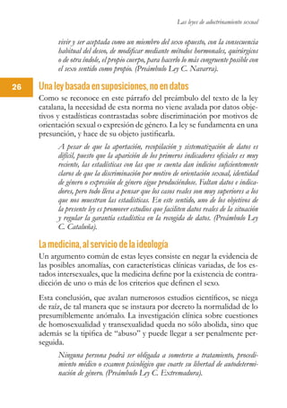 Las leyes de adoctrinamiento sexual
26
vivir y ser aceptada como un miembro del sexo opuesto, con la consecuencia
habitual del deseo, de modificar mediante métodos hormonales, quirúrgicos
o de otra índole, el propio cuerpo, para hacerlo lo más congruente posible con
el sexo sentido como propio. (Preámbulo Ley C. Navarra).
Una ley basada en suposiciones, no en datos
Como se reconoce en este párrafo del preámbulo del texto de la ley
catalana, la necesidad de esta norma no viene avalada por datos obje-
tivos y estadísticas contrastadas sobre discriminación por motivos de
orientación sexual o expresión de género. La ley se fundamenta en una
presunción, y hace de su objeto justificarla.
A pesar de que la aportación, recopilación y sistematización de datos es
difícil, puesto que la aparición de los primeros indicadores oficiales es muy
reciente, las estadísticas con las que se cuenta dan indicios suficientemente
claros de que la discriminación por motivo de orientación sexual, identidad
de género o expresión de género sigue produciéndose. Faltan datos e indica-
dores, pero todo lleva a pensar que los casos reales son muy superiores a los
que nos muestran las estadísticas. En este sentido, uno de los objetivos de
la presente ley es promover estudios que faciliten datos reales de la situación
y regular la garantía estadística en la recogida de datos. (Preámbulo Ley
C. Cataluña).
La medicina, al servicio de la ideología
Un argumento común de estas leyes consiste en negar la evidencia de
las posibles anomalías, con características clínicas variadas, de los es-
tados intersexuales, que la medicina define por la existencia de contra-
dicción de uno o más de los criterios que definen el sexo.
Esta conclusión, que avalan numerosos estudios científicos, se niega
de raíz, de tal manera que se instaura por decreto la normalidad de lo
presumiblemente anómalo. La investigación clínica sobre cuestiones
de homosexualidad y transexualidad queda no sólo abolida, sino que
además se la tipifica de “abuso” y puede llegar a ser penalmente per-
seguida.
Ninguna persona podrá ser obligada a someterse a tratamiento, procedi-
miento médico o examen psicológico que coarte su libertad de autodetermi-
nación de género. (Preámbulo Ley C. Extremadura).
 