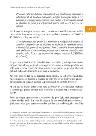 ¿Sabes lo que quieren enseñarle a tu hijo en el colegio?
27
Promover entre los distintos estamentos de las instituciones sanitarias el
establecimiento de prácticas sanitarias o terapias psicológicas lícitas y res-
petuosas, y en ningún caso aversivas, en lo relativo a la orientación sexual,
la identidad de género y la expresión de género. Art. 16.3.f Ley C. Ca-
taluña).
Las llamadas terapias de aversión o de conversión6
llegan a ser califi-
cadas de infracciones muy graves y castigadas con multas de 20.000 a
45.000 € en la ley madrileña.
[Son infracciones muy graves] La promoción y realización de terapias de
aversión o conversión con la finalidad de modificar la orientación sexual
o identidad de género de una persona. Para la comisión de esta infracción
será irrelevante el consentimiento prestado por la persona sometida a tales
terapias. (Art. 70.4.c Ley de protección integral contra la LGTBIfobia
C. Madrid).
El párrafo anterior es tremendamente revelador y compendia como
ningún otro el trágala totalitario que se nos viene encima: prohíbe no
sólo una terapia concreta, sino también, atención, ¡la propia libertad
del individuo de decidir lo que más le conviene!
No sólo eso: evidencia su carácter promocional de la homosexualidad,
pues mientras se facilita y premia la conversión de individuos en ho-
mosexuales, se niega y castiga la posibilidad en sentido inverso7
.
¿Y en qué se basan estas leyes para decretar fin de cualquier método
o terapia que pueda ayudar a las personas a abandonar la homosexua-
lidad?
Pues en vagas apelaciones a expertos de prestigio (tan prestigiosos
como puedan serlo los que discrepan de sus conclusiones) e investi-
gaciones serias (tan serias como las que las contradicen), sin que falte
6. Terapia de aversión o de conversión de orientación sexual e identidad de género: interven-
ciones médicas, psiquiátricas, psicológicas, religiosas o de cualquier otra índole que persigan la
modificación de la orientación sexual o de la identidad de género de una persona.
7. Véase nota 2, el caso de la coaching Elena Lorenzo, denunciada sólo por ayudar a homo-
sexuales que quieren dejar de serlo y no por otra de sus actividades: ayudar a heterosexuales
a “salir del armario”.
 