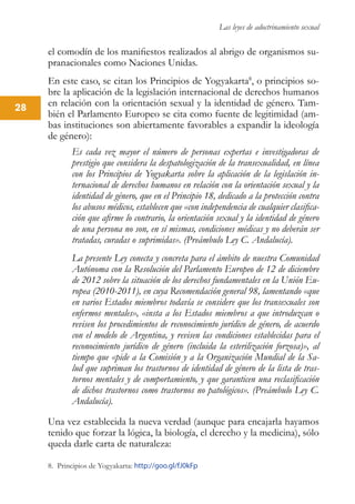 Las leyes de adoctrinamiento sexual
28
el comodín de los manifiestos realizados al abrigo de organismos su-
pranacionales como Naciones Unidas.
En este caso, se citan los Principios de Yogyakarta8
, o principios so-
bre la aplicación de la legislación internacional de derechos humanos
en relación con la orientación sexual y la identidad de género. Tam-
bién el Parlamento Europeo se cita como fuente de legitimidad (am-
bas instituciones son abiertamente favorables a expandir la ideología
de género):
Es cada vez mayor el número de personas expertas e investigadoras de
prestigio que considera la despatologización de la transexualidad, en línea
con los Principios de Yogyakarta sobre la aplicación de la legislación in-
ternacional de derechos humanos en relación con la orientación sexual y la
identidad de género, que en el Principio 18, dedicado a la protección contra
los abusos médicos, establecen que «con independencia de cualquier clasifica-
ción que afirme lo contrario, la orientación sexual y la identidad de género
de una persona no son, en sí mismas, condiciones médicas y no deberán ser
tratadas, curadas o suprimidas». (Preámbulo Ley C. Andalucía).
La presente Ley conecta y concreta para el ámbito de nuestra Comunidad
Autónoma con la Resolución del Parlamento Europeo de 12 de diciembre
de 2012 sobre la situación de los derechos fundamentales en la Unión Eu-
ropea (2010-2011), en cuya Recomendación general 98, lamentando «que
en varios Estados miembros todavía se considere que los transexuales son
enfermos mentales», «insta a los Estados miembros a que introduzcan o
revisen los procedimientos de reconocimiento jurídico de género, de acuerdo
con el modelo de Argentina, y revisen las condiciones establecidas para el
reconocimiento jurídico de género (incluida la esterilización forzosa)», al
tiempo que «pide a la Comisión y a la Organización Mundial de la Sa-
lud que supriman los trastornos de identidad de género de la lista de tras-
tornos mentales y de comportamiento, y que garanticen una reclasificación
de dichos trastornos como trastornos no patológicos». (Preámbulo Ley C.
Andalucía).
Una vez establecida la nueva verdad (aunque para encajarla hayamos
tenido que forzar la lógica, la biología, el derecho y la medicina), sólo
queda darle carta de naturaleza:
8. Principios de Yogyakarta: http://goo.gl/fJ0kFp
 