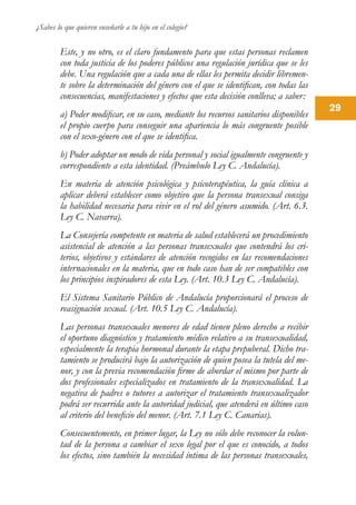 ¿Sabes lo que quieren enseñarle a tu hijo en el colegio?
29
Este, y no otro, es el claro fundamento para que estas personas reclamen
con toda justicia de los poderes públicos una regulación jurídica que se les
debe. Una regulación que a cada una de ellas les permita decidir libremen-
te sobre la determinación del género con el que se identifican, con todas las
consecuencias, manifestaciones y efectos que esta decisión conlleva; a saber:
a) Poder modificar, en su caso, mediante los recursos sanitarios disponibles
el propio cuerpo para conseguir una apariencia lo más congruente posible
con el sexo-género con el que se identifica.
b) Poder adoptar un modo de vida personal y social igualmente congruente y
correspondiente a esta identidad. (Preámbulo Ley C. Andalucía).
En materia de atención psicológica y psicoterapéutica, la guía clínica a
aplicar deberá establecer como objetivo que la persona transexual consiga
la habilidad necesaria para vivir en el rol del género asumido. (Art. 6.3.
Ley C. Navarra).
La Consejería competente en materia de salud establecerá un procedimiento
asistencial de atención a las personas transexuales que contendrá los cri-
terios, objetivos y estándares de atención recogidos en las recomendaciones
internacionales en la materia, que en todo caso han de ser compatibles con
los principios inspiradores de esta Ley. (Art. 10.3 Ley C. Andalucía).
El Sistema Sanitario Público de Andalucía proporcionará el proceso de
reasignación sexual. (Art. 10.5 Ley C. Andalucía).
Las personas transexuales menores de edad tienen pleno derecho a recibir
el oportuno diagnóstico y tratamiento médico relativo a su transexualidad,
especialmente la terapia hormonal durante la etapa prepuberal. Dicho tra-
tamiento se producirá bajo la autorización de quien posea la tutela del me-
nor, y con la previa recomendación firme de abordar el mismo por parte de
dos profesionales especializados en tratamiento de la transexualidad. La
negativa de padres o tutores a autorizar el tratamiento transexualizador
podrá ser recurrida ante la autoridad judicial, que atenderá en último caso
al criterio del beneficio del menor. (Art. 7.1 Ley C. Canarias).
Consecuentemente, en primer lugar, la Ley no sólo debe reconocer la volun-
tad de la persona a cambiar el sexo legal por el que es conocido, a todos
los efectos, sino también la necesidad íntima de las personas transexuales,
 