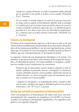Las leyes de adoctrinamiento sexual
30
cuando así se expresa libremente, de recibir el tratamiento médico adecuado
que les aproxime lo más posible en lo físico al sexo asumido. (Preámbulo
Ley C. Navarra).
En este sentido, la atención integral a la salud de las personas transexua-
les incluye todo un conjunto de procedimientos definidos desde la psicología
y la medicina para que la persona transexual pueda adecuar los caracteres
sexuales secundarios y primarios, según cada caso, a su identidad de género,
partiendo de la base obvia de que existe una diversidad de comportamien-
tos y respuestas entre las propias personas transexuales. (Preámbulo Ley
C. Navarra).
Censura a la investigación
En línea con lo anteriormente expuesto, si de lo que se trata es de que
sólo la homosexualidad goce del privilegio de la conversión, del patro-
cinio de las instituciones públicas y de un trato legal preferente, ¿cómo
dejar que el resultado de una investigación científica pueda arruinar el
edificio que tan voluntariosamente se ha logrado levantar?
La siguiente víctima de este despropósito ideológico es la ciencia. Así,
mientras se promocionan líneas universitarias de investigación favora-
bles a la identidad de género y la transexualidad, se marginan y prohí-
ben los estudios cuyas conclusiones las cuestionen:
Promoverá que las universidades canarias incluyan y fomenten en todos los
ámbitos académicos la formación, docencia e investigación en orientaciones
sexuales, identidades de género y transexualidad, estableciendo convenios de
colaboración para, en el marco de aquellas ramas del conocimiento que en-
tran en contacto con la transexualidad:
– Impulsar la investigación y la profundización teórica, evitando la difu-
sión de teorías e ideologías que niegan la identidad de género de las personas
transexuales. (Art. 14.1 Ley C. Canarias).
Una ley que convierte en sospechosa la heterosexualidad
Visto con perspectiva, el florecimiento de todas estas leyes está insti-
tucionalizando dos categorías de ciudadanos, los LGTB y los hetero-
sexuales. Los primeros, privilegiados legalmente, y los segundos, rele-
gados a una segunda categoría.
 