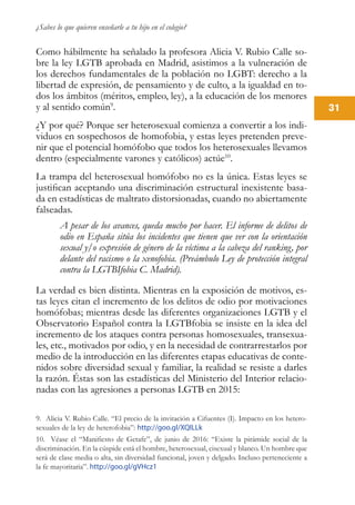 ¿Sabes lo que quieren enseñarle a tu hijo en el colegio?
31
Como hábilmente ha señalado la profesora Alicia V. Rubio Calle so-
bre la ley LGTB aprobada en Madrid, asistimos a la vulneración de
los derechos fundamentales de la población no LGBT: derecho a la
libertad de expresión, de pensamiento y de culto, a la igualdad en to-
dos los ámbitos (méritos, empleo, ley), a la educación de los menores
y al sentido común9
.
¿Y por qué? Porque ser heterosexual comienza a convertir a los indi-
viduos en sospechosos de homofobia, y estas leyes pretenden preve-
nir que el potencial homófobo que todos los heterosexuales llevamos
dentro (especialmente varones y católicos) actúe10
.
La trampa del heterosexual homófobo no es la única. Estas leyes se
justifican aceptando una discriminación estructural inexistente basa-
da en estadísticas de maltrato distorsionadas, cuando no abiertamente
falseadas.
A pesar de los avances, queda mucho por hacer. El informe de delitos de
odio en España sitúa los incidentes que tienen que ver con la orientación
sexual y/o expresión de género de la víctima a la cabeza del ranking, por
delante del racismo o la xenofobia. (Preámbulo Ley de protección integral
contra la LGTBIfobia C. Madrid).
La verdad es bien distinta. Mientras en la exposición de motivos, es-
tas leyes citan el incremento de los delitos de odio por motivaciones
homófobas; mientras desde las diferentes organizaciones LGTB y el
Observatorio Español contra la LGTBfobia se insiste en la idea del
incremento de los ataques contra personas homosexuales, transexua-
les, etc., motivados por odio, y en la necesidad de contrarrestarlos por
medio de la introducción en las diferentes etapas educativas de conte-
nidos sobre diversidad sexual y familiar, la realidad se resiste a darles
la razón. Éstas son las estadísticas del Ministerio del Interior relacio-
nadas con las agresiones a personas LGTB en 2015:
9. Alicia V. Rubio Calle. “El precio de la invitación a Cifuentes (I). Impacto en los hetero-
sexuales de la ley de heterofobia”: http://goo.gl/XQlLLk
10. Véase el “Manifiesto de Getafe”, de junio de 2016: “Existe la pirámide social de la
discriminación. En la cúspide está el hombre, heterosexual, cisexual y blanco. Un hombre que
será de clase media o alta, sin diversidad funcional, joven y delgado. Incluso perteneciente a
la fe mayoritaria”. http://goo.gl/gVHcz1
 