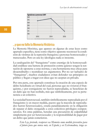 Las leyes de adoctrinamiento sexual
32
...y que no falte la Memoria Histórica
La Memoria Histórica, que aparece en algunas de estas leyes como
apartado específico, tiene como objetivo aparente reconocer la condi-
ción de víctimas de la represión franquista a personas homosexuales y
transexuales. Pero en una ley ideológica nada es inocente.
La catalogación del “franquismo” como enemigo de la homosexuali-
dad establece una barrera de protección contra quienes tengan la ten-
tación de oponerse a estas normas, y una herramienta muy eficaz para
desacreditarles y neutralizar sus argumentos. Por no ser tachados de
“franquistas”, muchos ciudadanos evitan defender sus principios en
público y llegan a tragar con ideas que no aceptan en privado.
Por otra parte, este apartado constituye la creación de una especie de
delito hereditario en virtud del cual, personas que no vivieron el fran-
quismo, y por consiguiente no fueron represaliadas, se benefician de
un daño que no han recibido, más que simbólicamente, por su perte-
nencia a un colectivo.
La sociedad heterosexual, también simbólicamente represaliada por el
franquismo (y en mayor medida, puesto que la mayoría de represalia-
dos fueron heterosexuales), estaría paradójicamente en la obligación
de reparar el daño otorgando a estos colectivos privilegios compen-
satorios. En otras palabras, heredan una presunción de culpabilidad
simplemente por ser heterosexuales y la responsabilidad de pagar por
un delito que jamás cometieron.
Esta Ley, pretende, recuperar esa Memoria como medida preventiva para
el futuro para que nunca más, en España y en Extremadura, tenga ca-
 