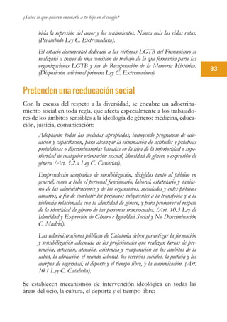 ¿Sabes lo que quieren enseñarle a tu hijo en el colegio?
33
bida la represión del amor y los sentimientos. Nunca más las vidas rotas.
(Preámbulo Ley C. Extremadura).
El espacio documental dedicado a las víctimas LGTB del Franquismo se
realizará a través de una comisión de trabajo de la que formarán parte las
organizaciones LGTB y las de Recuperación de la Memoria Histórica.
(Disposición adicional primera Ley C. Extremadura).
Pretenden una reeducación social
Con la excusa del respeto a la diversidad, se encubre un adoctrina-
miento social en toda regla, que afecta especialmente a los trabajado-
res de los ámbitos sensibles a la ideología de género: medicina, educa-
ción, justicia, comunicación:
Adoptarán todas las medidas apropiadas, incluyendo programas de edu-
cación y capacitación, para alcanzar la eliminación de actitudes y prácticas
prejuiciosas o discriminatorias basadas en la idea de la inferioridad o supe-
rioridad de cualquier orientación sexual, identidad de género o expresión de
género. (Art. 5.2.a Ley C. Canarias).
Emprenderán campañas de sensibilización, dirigidas tanto al público en
general, como a todo el personal funcionario, laboral, estatutario y sanita-
rio de las administraciones y de los organismos, sociedades y entes públicos
canarios, a fin de combatir los prejuicios subyacentes a la transfobia y a la
violencia relacionada con la identidad de género, y para promover el respeto
de la identidad de género de las personas transexuales. (Art. 10.3 Ley de
Identidad y Expresión de Género e Igualdad Social y No Discriminación
C. Madrid).
Las administraciones públicas de Cataluña deben garantizar la formación
y sensibilización adecuada de los profesionales que realizan tareas de pre-
vención, detección, atención, asistencia y recuperación en los ámbitos de la
salud, la educación, el mundo laboral, los servicios sociales, la justicia y los
cuerpos de seguridad, el deporte y el tiempo libre, y la comunicación. (Art.
10.1 Ley C. Cataluña).
Se establecen mecanismos de intervención ideológica en todas las
áreas del ocio, la cultura, el deporte y el tiempo libre:
 