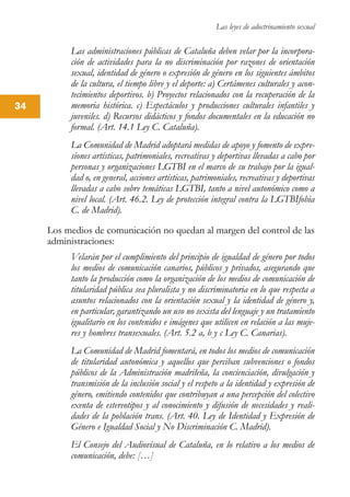 Las leyes de adoctrinamiento sexual
34
Las administraciones públicas de Cataluña deben velar por la incorpora-
ción de actividades para la no discriminación por razones de orientación
sexual, identidad de género o expresión de género en los siguientes ámbitos
de la cultura, el tiempo libre y el deporte: a) Certámenes culturales y acon-
tecimientos deportivos. b) Proyectos relacionados con la recuperación de la
memoria histórica. c) Espectáculos y producciones culturales infantiles y
juveniles. d) Recursos didácticos y fondos documentales en la educación no
formal. (Art. 14.1 Ley C. Cataluña).
La Comunidad de Madrid adoptará medidas de apoyo y fomento de expre-
siones artísticas, patrimoniales, recreativas y deportivas llevadas a cabo por
personas y organizaciones LGTBI en el marco de su trabajo por la igual-
dad o, en general, acciones artísticas, patrimoniales, recreativas y deportivas
llevadas a cabo sobre temáticas LGTBI, tanto a nivel autonómico como a
nivel local. (Art. 46.2. Ley de protección integral contra la LGTBIfobia
C. de Madrid).
Los medios de comunicación no quedan al margen del control de las
administraciones:
Velarán por el cumplimiento del principio de igualdad de género por todos
los medios de comunicación canarios, públicos y privados, asegurando que
tanto la producción como la organización de los medios de comunicación de
titularidad pública sea pluralista y no discriminatoria en lo que respecta a
asuntos relacionados con la orientación sexual y la identidad de género y,
en particular, garantizando un uso no sexista del lenguaje y un tratamiento
igualitario en los contenidos e imágenes que utilicen en relación a las muje-
res y hombres transexuales. (Art. 5.2 a, b y c Ley C. Canarias).
La Comunidad de Madrid fomentará, en todos los medios de comunicación
de titularidad autonómica y aquellos que perciban subvenciones o fondos
públicos de la Administración madrileña, la concienciación, divulgación y
transmisión de la inclusión social y el respeto a la identidad y expresión de
género, emitiendo contenidos que contribuyan a una percepción del colectivo
exenta de estereotipos y al conocimiento y difusión de necesidades y reali-
dades de la población trans. (Art. 40. Ley de Identidad y Expresión de
Género e Igualdad Social y No Discriminación C. Madrid).
El Consejo del Audiovisual de Cataluña, en lo relativo a los medios de
comunicación, debe: […]
 