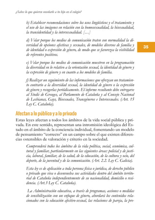 ¿Sabes lo que quieren enseñarle a tu hijo en el colegio?
35
b) Establecer recomendaciones sobre los usos lingüísticos y el tratamiento y
el uso de las imágenes en relación con la homosexualidad, la bisexualidad,
la transidentidad y la intersexualidad. […]
d) Velar porque los medios de comunicación traten con normalidad la di-
versidad de opciones afectivas y sexuales, de modelos diversos de familia y
de identidad o expresión de género, de modo que se favorezca la visibilidad
de referentes positivos.
e) Velar porque los medios de comunicación muestren en la programación
la diversidad en lo relativo a la orientación sexual, la identidad de género y
la expresión de género y en cuanto a los modelos de familia.
f) Realizar un seguimiento de las informaciones que ofrezcan un tratamien-
to contrario a la diversidad sexual, la identidad de género o la expresión
de género y recogerlas periódicamente. El informe resultante debe entregarse
al Síndic de Greuges, al Parlamento de Cataluña y al Consejo Nacional
de Lesbianas, Gays, Bisexuales, Transgéneros e Intersexuales. (Art. 15
Ley C. Cataluña).
Afectan a lo público y a lo privado
Estas leyes afectan a todos los ámbitos de la vida social pública y pri-
vada. En este sentido, representan una intromisión ideológica del Es-
tado en el ámbito de la conciencia individual, fomentando un modelo
de pensamiento “correcto” en un campo sobre el que existen diferen-
cias ostensibles de valoración y criterio en la sociedad.
Comprenderá todos los ámbitos de la vida política, social, económica, cul-
tural y familiar, particularmente en las siguientes áreas: policial y de justi-
cia, laboral, familiar, de la salud, de la educación, de la cultura y ocio, del
deporte, de la juventud y de la comunicación. (Art. 2.2. Ley C. Galicia).
Esta ley es de aplicación a toda persona física o jurídica, de derecho público
o privado que viva o desenvuelva sus actividades dentro del ámbito territo-
rial de Cataluña independientemente de su nacionalidad, domicilio o resi-
dencia. (Art.3 Ley C. Cataluña).
La Administración educativa, a través de programas, acciones o medidas
de sensibilización con un enfoque de género, abordará los contenidos rela-
cionados con la educación afectivo-sexual, las relaciones de pareja, la pre-
 