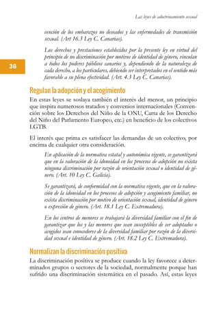 Las leyes de adoctrinamiento sexual
36
vención de los embarazos no deseados y las enfermedades de transmisión
sexual. (Art 16.3 Ley C. Canarias).
Los derechos y prestaciones establecidos por la presente ley en virtud del
principio de no discriminación por motivos de identidad de género, vinculan
a todos los poderes públicos canarios y, dependiendo de la naturaleza de
cada derecho, a los particulares, debiendo ser interpretados en el sentido más
favorable a su plena efectividad. (Art. 4.3 Ley C. Canarias).
Regulan la adopción y el acogimiento
En estas leyes se soslaya también el interés del menor, un principio
que inspira numerosos tratados y convenios internacionales (Conven-
ción sobre los Derechos del Niño de la ONU, Carta de los Derecho
del Niño del Parlamento Europeo, etc.) en beneficio de los colectivos
LGTB.
El interés que prima es satisfacer las demandas de un colectivo, por
encima de cualquier otra consideración.
En aplicación de la normativa estatal y autonómica vigente, se garantizará
que en la valoración de la idoneidad en los procesos de adopción no exista
ninguna discriminación por razón de orientación sexual o identidad de gé-
nero. (Art. 10 Ley C. Galicia).
Se garantizará, de conformidad con la normativa vigente, que en la valora-
ción de la idoneidad en los procesos de adopción y acogimiento familiar, no
exista discriminación por motivo de orientación sexual, identidad de género
o expresión de género. (Art. 18.1 Ley C. Extremadura).
En los centros de menores se trabajará la diversidad familiar con el fin de
garantizar que los y las menores que sean susceptibles de ser adoptados o
acogidos sean conocedores de la diversidad familiar por razón de la diversi-
dad sexual e identidad de género. (Art. 18.2 Ley C. Extremadura).
Normalizan la discriminación positiva
La discriminación positiva se produce cuando la ley favorece a deter-
minados grupos o sectores de la sociedad, normalmente porque han
sufrido una discriminación sistemática en el pasado. Así, estas leyes
 