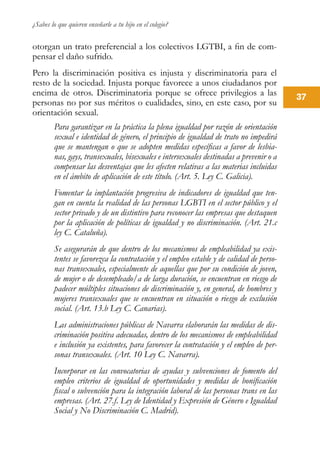 ¿Sabes lo que quieren enseñarle a tu hijo en el colegio?
37
otorgan un trato preferencial a los colectivos LGTBI, a fin de com-
pensar el daño sufrido.
Pero la discriminación positiva es injusta y discriminatoria para el
resto de la sociedad. Injusta porque favorece a unos ciudadanos por
encima de otros. Discriminatoria porque se ofrece privilegios a las
personas no por sus méritos o cualidades, sino, en este caso, por su
orientación sexual.
Para garantizar en la práctica la plena igualdad por razón de orientación
sexual e identidad de género, el principio de igualdad de trato no impedirá
que se mantengan o que se adopten medidas específicas a favor de lesbia-
nas, gays, transexuales, bisexuales e intersexuales destinadas a prevenir o a
compensar las desventajas que les afecten relativas a las materias incluidas
en el ámbito de aplicación de este título. (Art. 5. Ley C. Galicia).
Fomentar la implantación progresiva de indicadores de igualdad que ten-
gan en cuenta la realidad de las personas LGBTI en el sector público y el
sector privado y de un distintivo para reconocer las empresas que destaquen
por la aplicación de políticas de igualdad y no discriminación. (Art. 21.c
ley C. Cataluña).
Se asegurarán de que dentro de los mecanismos de empleabilidad ya exis-
tentes se favorezca la contratación y el empleo estable y de calidad de perso-
nas transexuales, especialmente de aquellas que por su condición de joven,
de mujer o de desempleado/a de larga duración, se encuentran en riesgo de
padecer múltiples situaciones de discriminación y, en general, de hombres y
mujeres transexuales que se encuentran en situación o riesgo de exclusión
social. (Art. 13.b Ley C. Canarias).
Las administraciones públicas de Navarra elaborarán las medidas de dis-
criminación positiva adecuadas, dentro de los mecanismos de empleabilidad
e inclusión ya existentes, para favorecer la contratación y el empleo de per-
sonas transexuales. (Art. 10 Ley C. Navarra).
Incorporar en las convocatorias de ayudas y subvenciones de fomento del
empleo criterios de igualdad de oportunidades y medidas de bonificación
fiscal o subvención para la integración laboral de las personas trans en las
empresas. (Art. 27.f. Ley de Identidad y Expresión de Género e Igualdad
Social y No Discriminación C. Madrid).
 