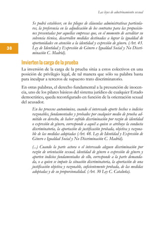 Las leyes de adoctrinamiento sexual
38
Se podrá establecer, en los pliegos de cláusulas administrativas particula-
res, la preferencia en la adjudicación de los contratos para las proposicio-
nes presentadas por aquellas empresas que, en el momento de acreditar su
solvencia técnica, desarrollen medidas destinadas a lograr la igualdad de
oportunidades en atención a la identidad y expresión de género. (Art. 43.
Ley de Identidad y Expresión de Género e Igualdad Social y No Discri-
minación C. Madrid).
Invierten la carga de la prueba
La inversión de la carga de la prueba sitúa a estos colectivos en una
posición de privilegio legal, de tal manera que sólo su palabra basta
para inculpar a terceros de supuesto trato discriminatorio.
En otras palabras, el derecho fundamental a la presunción de inocen-
cia, uno de los pilares básicos del sistema jurídico de cualquier Estado
democrático, queda reconfigurado en función de la orientación sexual
del acusador.
En los procesos autonómicos, cuando el interesado aporte hechos o indicios
razonables, fundamentados y probados por cualquier medio de prueba ad-
mitido en derecho, de haber sufrido discriminación por razón de identidad
o expresión de género, corresponde a aquél a quien se atribuye la conducta
discriminatoria, la aportación de justificación probada, objetiva y razona-
ble de las medidas adoptadas (Art. 48. Ley de Identidad y Expresión de
Género e Igualdad Social y No Discriminación C. Madrid).
(...) Cuando la parte actora o el interesado aleguen discriminación por
razón de orientación sexual, identidad de género o expresión de género y
aporten indicios fundamentados de ello, corresponde a la parte demanda-
da, o a quien se impute la situación discriminatoria, la aportación de una
justificación objetiva y razonable, suficientemente probada, de las medidas
adoptadas y de su proporcionalidad. (Art. 30 Ley C. Cataluña).
 