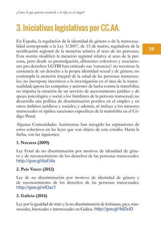 ¿Sabes lo que quieren enseñarle a tu hijo en el colegio?
39
3. Iniciativas legislativas por CC.AA.
En España, la regulación de la identidad de género o de la transexua-
lidad corresponde a la Ley 3/2007, de 15 de marzo, reguladora de la
rectificación registral de la mención relativa al sexo de las personas.
Esta norma modificó la mención registral relativa al sexo de la per-
sona, pero desde su promulgación, diferentes colectivos y asociacio-
nes pro derechos LGTBI han criticado sus ‘carencias’: no reconoce la
existencia de un derecho a la propia identidad sexual y de género; no
contempla la atención integral de la salud de las personas transexua-
les; no incorpora incentivos a la investigación en el área de la transe-
xualidad; ignora las campañas y acciones de lucha contra la transfobia;
no impulsa la creación de un servicio de asesoramiento jurídico y de
apoyo psicológico y social a los familiares de la persona transexual; no
desarrolla una política de discriminación positiva en el empleo y en
otros ámbitos jurídicos y sociales; y además, ni incluye a los menores
transexuales ni tipifica sanciones específicas de la transfobia en el Có-
digo Penal.
Algunas Comunidades Autónomas han recogido las aspiraciones de
estos colectivos en las leyes que son objeto de este estudio. Hasta la
fecha, son las siguientes:
1. Navarra (2009)
Ley Foral de no discriminación por motivos de identidad de géne-
ro y de reconocimiento de los derechos de las personas transexuales.
http://goo.gl/6aFJ4a
2. País Vasco (2012)
Ley de no discriminación por motivos de identidad de género y
de reconocimiento de los derechos de las personas transexuales.
http://goo.gl/efOacY
3. Galicia (2014)
Ley por la igualdad de trato y la no discriminación de lesbianas, gays, tran-
sexuales, bisexuales e intersexuales en Galicia. http://goo.gl/4dZeJO
 