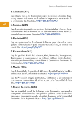Las leyes de adoctrinamiento sexual
40
4. Andalucía (2014)
Ley integral para la no discriminación por motivos de identidad de gé-
nero y reconocimiento de los derechos de las personas transexuales de
la Comunidad de Andalucía. http://goo.gl/Ns82MQ
5. Canarias (2014)
Ley de no discriminación por motivos de identidad de género y de re-
conocimiento de los derechos de las personas transexuales de la Co-
munidad Autónoma de Canarias. http://goo.gl/lZPBzm
6. Cataluña (2014)
Ley para garantizar los derechos de lesbianas, gays, bisexuales, trans-
género e intersexuales y para erradicar la homofobia, la bifobia y la
transfobia. http://goo.gl/gNqDZT
7. Extremadura (2015)
Ley de Igualdad Social de Lesbianas, Gais, Bisexuales, Transgéneros,
Transexuales e Intersexuales, y de políticas públicas contra la discri-
minación por homofobia y transfobia en la Comunidad Autónoma de
Extremadura. http://goo.gl/GO08Cc
8. Madrid (2016)
Ley de Identidad y Expresión de Género e Igualdad Social y No Dis-
criminación de la Comunidad de Madrid. http://goo.gl/Phqb5k
Ley de Protección integral contra la LGTBIfobia y la discriminación
por razón de orientación e identidad sexual en la Comunidad de Ma-
drid. http://goo.gl/4JdBpi
9. Región de Murcia (2016)
Ley de igualdad social de lesbianas, gais, bisexuales, transexuales,
transgénero e intersexuales, y de políticas públicas contra la discrimi-
nación por orientación sexual e identidad de género en la Comunidad
Autónoma de la Región de Murcia. http://goo.gl/bBwrmG
 