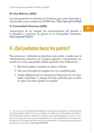 ¿Sabes lo que quieren enseñarle a tu hijo en el colegio?
41
10. Islas Baleares (2016)
Ley para garantizar los derechos de lesbianas, gays, trans, bisexuales e
intersexuales y para erradicar la LGTBI fobia. http://goo.gl/ComKq0
11. Comunidad Valenciana (2016)
Anteproyecto de ley integral del reconocimiento del derecho a
la identidad y expresión de género en la Comunidad Valenciana.
http://goo.gl/3G4yPz
4. ¿Qué podemos hacer los padres?
Para promover y defender tus derechos como padre o madre ante la
Administración educativa, en la página siguiente te proponemos un
modelo de escrito que podrás utilizar siguiendo estas indicaciones:
1.	 Recorta la página, completa sus datos y fírmala.
2.	 Haz una fotocopia de la página una vez cumplimentada.
3.	 Acude al Registro de la Consejería de Educación de tu Comu-
nidad Autónoma11
y entrega el escrito pidiendo que te sellen
la copia. Ésta debe quedar en tu poder.
11. En el caso de la Comunidad de Madrid el escrito puede entregarse en la Dirección del
Área Territorial de Madrid. En Ceuta y Melilla, en las Direcciones Provinciales del Ministe-
rio de Educación, Cultura y Deporte. En todos los casos puede entregarse el escrito y su co-
pia en una oficina de Correos por el procedimiento de correo administrativo. Las direcciones
postales de las Consejerías de Educación de las comunidades y ciudades autónomas pueden
consultarse en este enlace: http://goo.gl/iXdYXh
 
