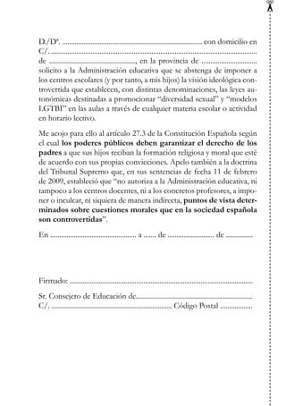 ✂
D./Dª. .............................................................................. con domicilio en
C/. ...................................................................................................................
de ................................................, en la provincia de ...............................
solicito a la Administración educativa que se abstenga de imponer a
los centros escolares (y por tanto, a mis hijos) la visión ideológica con-
trovertida que establecen, con distintas denominaciones, las leyes au-
tonómicas destinadas a promocionar “diversidad sexual” y “modelos
LGTBI” en las aulas a través de cualquier materia escolar o actividad
en horario lectivo.
Me acojo para ello al artículo 27.3 de la Constitución Española según
el cual los poderes públicos deben garantizar el derecho de los
padres a que sus hijos reciban la formación religiosa y moral que esté
de acuerdo con sus propias convicciones. Apelo también a la doctrina
del Tribunal Supremo que, en sus sentencias de fecha 11 de febrero
de 2009, estableció que “no autoriza a la Administración educativa, ni
tampoco a los centros docentes, ni a los concretos profesores, a impo-
ner o inculcar, ni siquiera de manera indirecta, puntos de vista deter-
minados sobre cuestiones morales que en la sociedad española
son controvertidas”.
En ................................................ a ....... de .......................... de ...............
Firmado: ......................................................................................................
Sr. Consejero de Educación de.................................................................
C/. ................................................................... Código Postal ..................
 