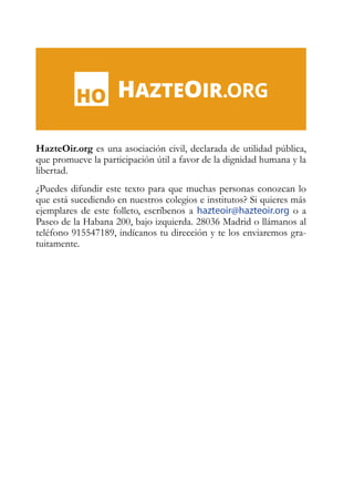 HazteOir.org es una asociación civil, declarada de utilidad pública,
que promueve la participación útil a favor de la dignidad humana y la
libertad.
¿Puedes difundir este texto para que muchas personas conozcan lo
que está sucediendo en nuestros colegios e institutos? Si quieres más
ejemplares de este folleto, escríbenos a hazteoir@hazteoir.org o a
Paseo de la Habana 200, bajo izquierda. 28036 Madrid o llámanos al
teléfono 915547189, indícanos tu dirección y te los enviaremos gra-
tuitamente.
 