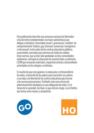 Esta publicación describe una amenaza real para las libertades
y los derechos fundamentales: las leyes autonómicas que
obligan a introducir ‘diversidad sexual’ y promueven ‘modelos’ de
comportamiento ‘lésbico, gay, bisexual, transexual, transgénero
e intersexual’ en las aulas de los centros educativos públicos,
concertados y privados para alumnos de todas las edades.
Estas normas, que ya han sido aprobadas en diez comunidades
autónomas, entregan la educación de nuestros hijos a colectivos
LGTBI que revisarán materiales, impartirán charlas y desarrollarán
actividades en los colegios e institutos.
Es mucho los que nos jugamos: la educación y el desarrollo de
los niños, el derecho de los padres para transmitir sus valores
a sus hijos y la libertad de los centros educativos para formar
a las nuevas generaciones. Combatir esta nueva forma de
adoctrinamiento ideológico es una obligación de todos. Es el
futuro de la sociedad, tus hijos, lo que está en riesgo. Lee el folleto
que tienes entre manos y compártelo.
 