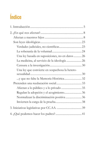 Índice
1. Introducción..........................................................................5
2. ¿En qué nos afectan?............................................................8
Afectan a nuestros hijos......................................................8
Son leyes ideológicas..........................................................23
Verdades judiciales, no científicas................................23
La soberanía de la voluntad..........................................24
Una ley basada en suposiciones, no en datos............26
La medicina, al servicio de la ideología......................26
Censura a la investigación.............................................30
Una ley que convierte en sospechosa la hetero-
sexualidad........................................................................30
...y que no falte la Memoria Histórica.........................32
Pretenden una reeducación social....................................33
Afectan a lo público y a lo privado.............................35
Regulan la adopción y el acogimiento.........................36
Normalizan la discriminación positiva.......................36
Invierten la carga de la prueba.....................................38
3. Iniciativas legislativas por CC.AA....................................39
4. ¿Qué podemos hacer los padres?.....................................41
 