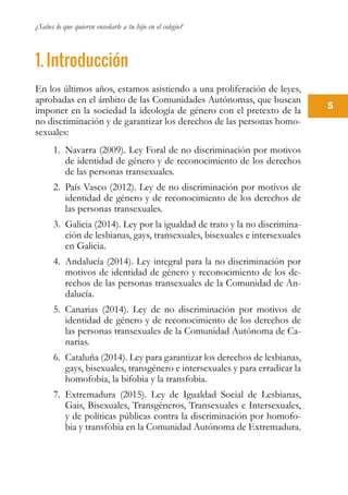 ¿Sabes lo que quieren enseñarle a tu hijo en el colegio?
5
1. Introducción
En los últimos años, estamos asistiendo a una proliferación de leyes,
aprobadas en el ámbito de las Comunidades Autónomas, que buscan
imponer en la sociedad la ideología de género con el pretexto de la
no discriminación y de garantizar los derechos de las personas homo-
sexuales:
1.	 Navarra (2009). Ley Foral de no discriminación por motivos
de identidad de género y de reconocimiento de los derechos
de las personas transexuales.
2.	 País Vasco (2012). Ley de no discriminación por motivos de
identidad de género y de reconocimiento de los derechos de
las personas transexuales.
3.	 Galicia (2014). Ley por la igualdad de trato y la no discrimina-
ción de lesbianas, gays, transexuales, bisexuales e intersexuales
en Galicia.
4.	 Andalucía (2014). Ley integral para la no discriminación por
motivos de identidad de género y reconocimiento de los de-
rechos de las personas transexuales de la Comunidad de An-
dalucía.
5.	 Canarias (2014). Ley de no discriminación por motivos de
identidad de género y de reconocimiento de los derechos de
las personas transexuales de la Comunidad Autónoma de Ca-
narias.
6.	 Cataluña (2014). Ley para garantizar los derechos de lesbianas,
gays, bisexuales, transgénero e intersexuales y para erradicar la
homofobia, la bifobia y la transfobia.
7.	 Extremadura (2015). Ley de Igualdad Social de Lesbianas,
Gais, Bisexuales, Transgéneros, Transexuales e Intersexuales,
y de políticas públicas contra la discriminación por homofo-
bia y transfobia en la Comunidad Autónoma de Extremadura.
 
