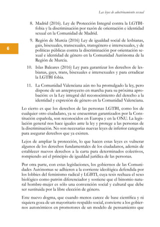 Las leyes de adoctrinamiento sexual
6
8.	 Madrid (2016). Ley de Protección Integral contra la LGTBI-
fobia y la discriminación por razón de orientación e identidad
sexual en la Comunidad de Madrid.
9.	 Región de Murcia (2016) Ley de igualdad social de lesbianas,
gais, bisexuales, transexuales, transgénero e intersexuales, y de
políticas públicas contra la discriminación por orientación se-
xual e identidad de género en la Comunidad Autónoma de la
Región de Murcia.
10.	 Islas Baleares (2016) Ley para garantizar los derechos de les-
bianas, gays, trans, bisexuales e intersexuales y para erradicar
la LGTBI fobia.
11.	 La Comunidad Valenciana aún no ha promulgado la ley, pero
dispone de un anteproyecto en marcha para su próxima apro-
bación: es la Ley integral del reconocimiento del derecho a la
identidad y expresión de género en la Comunidad Valenciana.
Lo cierto es que los derechos de las personas LGTBI, como los de
cualquier otro ciudadano, ya se encuentran garantizados por la Cons-
titución española, son reconocidos en Europa y en la ONU. La legis-
lación general nos hace iguales ante la ley y protege a las personas de
la discriminación. No son necesarias nuevas leyes de inferior categoría
para asegurar derechos que ya existen.
Lejos de ampliar la protección, lo que hacen estas leyes es vulnerar
algunos de los derechos fundamentales de los ciudadanos, además de
establecer nuevos derechos a la carta para determinados colectivos,
rompiendo así el principio de igualdad jurídica de las personas.
Por otra parte, con estas legislaciones, los gobiernos de las Comuni-
dades Autónomas se adhieren a la corriente ideológica defendida por
los lobbies del feminismo radical y LGBTI, cuya tesis rechaza el sexo
biológico como patrón diferenciador y sostiene que el binomio natu-
ral hombre-mujer es sólo una convención social y cultural que debe
ser sustituida por la libre elección de género.
Este nuevo dogma, que cuando menos carece de base científica y ni
siquiera goza de un mayoritario respaldo social, convierte a los gobier-
nos autonómicos en promotores de un modelo de pensamiento que
 