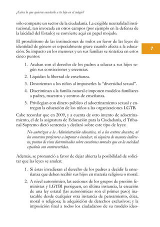 ¿Sabes lo que quieren enseñarle a tu hijo en el colegio?
7
sólo comparte un sector de la ciudadanía. La exigible neutralidad insti-
tucional, tan invocada en otros campos (por ejemplo en la defensa de
la laicidad del Estado) se convierte aquí en papel mojado.
El proselitismo de las instituciones de todos en favor de las leyes de
identidad de género es especialmente grave cuando afecta a la educa-
ción. Su impacto en los menores y en sus familias se sintetiza en estos
cinco puntos:
1.	 Acaban con el derecho de los padres a educar a sus hijos se-
gún sus convicciones y creencias.
2.	 Liquidan la libertad de enseñanza.
3.	 Desorientan a los niños al imponerles la “diversidad sexual”.
4.	 Discriminan a la familia natural e imponen modelos familiares
a padres, maestros y centros de enseñanza.
5.	 Privilegian con dinero público el adoctrinamiento sexual y en-
tregan la educación de los niños a las organizaciones LGTB.
Cabe recordar que en 2009, y a cuenta de otro intento de adoctrina-
miento, el de la asignatura de Educación para la Ciudadanía, el Tribu-
nal Supremo dictó sentencia y declaró sobre este tipo de leyes:
No autorizan a la Administración educativa, ni a los centros docentes, ni
los concretos profesores a imponer o inculcar, ni siquiera de manera indirec-
ta, puntos de vista determinados sobre cuestiones morales que en la sociedad
española son controvertidas.
Además, se pronunció a favor de dejar abierta la posibilidad de solici-
tar que las leyes se anulen:
1.	 Si éstas invadieran el derecho de los padres a decidir la ense-
ñanza que deben recibir sus hijos en materia religiosa o moral.
2.	 A nivel autonómico, las acciones de los grupos de presión fe-
ministas y LGTBI persiguen, en última instancia, la creación
de una ley estatal (las autonómicas son el primer paso) ina-
tacable desde cualquier otra instancia de pensamiento, ética,
moral o religiosa; la adquisición de derechos exclusivos; y la
imposición final a todos los ciudadanos de su modelo ideo-
 
