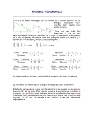 FUNCIONES TRIGONOMÉTRICAS
Cada par de lados homólogos (que se ubican en la misma posición) de un
triángulo rectángulo cuyos
ángulos sean iguales serán
proporcionales.
Para que sea más fácil
interpretar lo que se está
explicando el típico triángulo de catetos de 3 cm y 4 cm, que tendrá su hipotenusa
de 5 cm (Pitágoras). Dibujemos otros dos triángulos donde los catetos y la
hipotenusa sean el doble y el triple (según corresponda.
La proporcionalidad también puede escribirse respecto a los lados homólogos.
Lo importante a destacar es que el ángulo en todos los casos es el mismo.
Este hecho es importante ya que permite relacionar a los ángulos con la razón de
la proporción de los lados. Esta relación presenta la propiedad de unicidad y la
propiedad de completitud (para cada par de lados homólogos existe siempre un
único valor (razón) relacionado con una determinada [existe y es única] amplitud
angular), por lo tanto se establece una función, a las que llamaremos
trigonométrica.
 