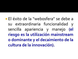  El éxito de la “webosfera” se debe a
su extraordinaria funcionalidad y
sencilla apariencia y manejo (el
riesgo es la utilización mainstream
o dominante y el decaimiento de la
cultura de la innovación).
 