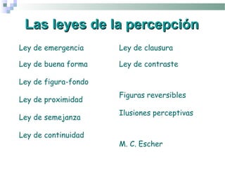 Las leyes de la percepción
Ley de emergencia     Ley de clausura

Ley de buena forma    Ley de contraste

Ley de figura-fondo
                      Figuras reversibles
Ley de proximidad
                      Ilusiones perceptivas
Ley de semejanza

Ley de continuidad
                      M. C. Escher
 