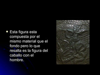 Esta figura esta compuesta por el mismo material que el fondo pero lo que  resalta es la figura del caballo con el hombre. 
