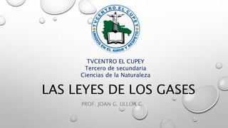LAS LEYES DE LOS GASES
PROF. JOAN G. ULLOA C.
TVCENTRO EL CUPEY
Tercero de secundaria
Ciencias de la Naturaleza
 