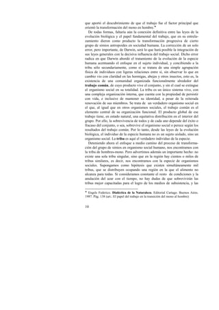 que aportó el descubrimiento de que el trabajo fue el factor principal que 
orientó la transformación del mono en hombre.! 
De todas formas, faltaría aún la conexión definitiva entre las leyes de la 
evolución biológica y el papel fundamental del trabajo, que en su entrela-zamiento 
10 
dieron como producto la transformación progresiva de cierto 
grupo de simios antropoides en sociedad humana. La corrección de un solo 
error, pero importante, de Darwin, será lo que hará posible la integración de 
sus leyes generales con la decisiva influencia del trabajo social. Dicho error 
radica en que Darwin abordó el tratamiento de la evolución de la especie 
humana acentuando el enfoque en el sujeto individual, y concibiendo a la 
tribu sólo secundariamente, como si se tratara de una simple agrupación 
física de individuos con ligeras relaciones entre sí, sin observar lo que en 
cambio vio con claridad en las hormigas, abejas y otros insectos, esto es, la 
existencia de una comunidad organizada funcionalmente alrededor del 
trabajo común, de cuyo producto vive el conjunto, y sin el cual se extingue 
el organismo social en su totalidad. La tribu es un único sistema vivo, con 
una compleja organización interna, que cuenta con la propiedad de persistir 
con vida, e inclusive de mantener su identidad, a pesar de la reiterada 
renovación de sus miembros. Se trata de un verdadero organismo social en 
el que, al igual que en otros organismos sociales, el trabajo común es el 
elemento central de su organización funcional. El producto global de ese 
trabajo tiene, en estado natural, una equitativa distribución en el interior del 
grupo. Por ello, la sobrevivencia de todos y de cada uno depende del éxito o 
fracaso del conjunto, o sea, sobrevive el organismo social o perece según los 
resultados del trabajo común. Por lo tanto, desde las leyes de la evolución 
biológica, el individuo de la especie humana no es un sujeto aislado, sino un 
organismo social. La tribu es aquí el verdadero individuo de la especie. 
Deteniendo ahora el enfoque a medio camino del proceso de transforma-ción 
del grupo de simios en organismo social humano, nos encontramos con 
la tribu de hombres-mono. Pero advertimos además un importante hecho: no 
existe una sola tribu singular, sino que en la región hay cientos o miles de 
tribus similares, es decir, nos encontramos con la especie de organismos 
sociales. Supongamos como hipótesis que existen simultáneamente mil 
tribus, que se distribuyen ocupando una región en la que el alimento no 
alcanza para todas. Si consideramos constante el resto de condiciones y la 
anulación del azar con el tiempo, no hay dudas de que sobrevivirán las 
tribus mejor capacitadas para el logro de los medios de subsistencia, y las 
! Engels Federico. Dialéctica de la Naturaleza. Editorial Cartago. Buenos Aires. 
1987. Pág. 138 (art.: El papel del trabajo en la transición del mono al hombre) 
 