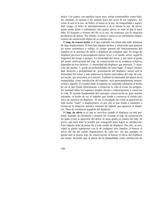 deseo. Los cuatro, son aquellos cuyas necs. serían cuestionables como tales. 
No obstante, se ajustan a las mismas leyes del nivel de los impulsos. Así 
como la sed es la nec. de beber, el temor es la nec. de tranquilidad o seguri-dad. 
100 
Luego, el dolor es automáticamente y en sí mismo la nec. de alivio; 
quien siente dolor o sufrimiento sólo quiere alivio, es todo lo que le hace 
falta. El disgusto o tristeza del fin es la nec. de continuar con la situación 
productora de placer. Por último, el deseo o ansia es un sentimiento displa-centero 
de carencia del objeto de su satisfacción. 
El imp. de conservación es el que responde con temor ante toda amenaza 
de algo displacentero. Si bien hay algunos hechos o situaciones que generan 
un temor automático o reflejo, el campo general del funcionamiento del 
impulso es la amenaza de dolor o displacer de cualquier tipo. El riesgo de 
displacer provoca la preocupación (temor leve), o el miedo, terror, según la 
magnitud del riesgo o peligro. La intensidad del temor, y por tanto el grado 
del poder motivacional del imp. de conservación en su conducta evitativa, 
dependen de tres factores: 1- intensidad del displacer que amenaza. 2- dura-ción 
del mismo. 3- grado de probabilidades de tener lugar. A mayor intensi-dad, 
duración y probabilidad de presentación del displacer, mayor será la 
intensidad del temor y más poderosa la fuerza motivadora del imp. de con-servación, 
que procurará su evitación. También la intensidad del placer de la 
tranquilidad, como satisfacción del impulso, será aproximadamente propor-cional 
a aquello. El nombre dado al impulso no responde solamente al hecho 
de ser el que tiende directamente a conservar la vida al evitar los peligros. 
En realidad todos los impulsos tienden directa o indirectamente a conservar 
la vida. El sentido fundamental del concepto: conservación es, para nuestro 
encuadre, el hecho de ser el impulso que tiende a conservar el estado aní-mico 
de ausencia de displacer. Al ser el encargado de evitar la aparición de 
todo hecho “malo” o displacentero, es por ello el que tiende a mantener o 
conservar la situación anímica, tratando de impedir que aparezca el displa-cer. 
Hace de resistencia negadora del displacer. 
El imp. de alivio es el que se moviliza cuando el displacer ya está pre-sente, 
tratando de eliminarlo o ponerle fin. Cuando el imp. de conservación 
no pudo evitar la aparición del dolor, la tarea queda en manos del imp. de 
alivio, que hará todo lo posible por extinguirlo para lograr su satisfacción. 
Este impulso trata de poner fin a todo estado de displacer. Por ello, su acti-vidad 
se puede superponer con la de cualquier otro impulso, al buscar el 
alivio del fin del estado displacentero de cada nec. Así por ejemplo, se 
puede unir al propio imp. de conservación, al buscar el alivio del displacer 
del temor, haciendo que el placer de la tranquilidad, como satisfacción de 
 
