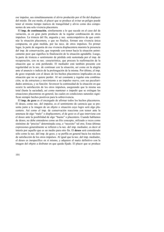 ese impulso, sea simultáneamente el alivio producido por el fin del displacer 
del miedo. De ese modo, el placer que se produce al evitar un peligro puede 
tener al mismo tiempo matices de tranquilidad y alivio como dos compo-nentes 
101 
de una sola vivencia placentera. 
El imp. de continuación, similarmente a lo que sucede en el caso del de 
variación, es en gran parte producto de la regular combinación de otros 
impulsos. La tristeza del fin, angustia y nec. semicompulsiva de que conti-núe 
la situación placentera, o que no finalice, forman una vivencia única 
compuesta, en gran medida, por las necs. de otros impulsos. En primer 
lugar, la parte de angustia de esa vivencia displacentera muestra la presencia 
del imp. de conservación, que responde con temor hacia la situación aními-camente 
peor que significa la finalización de la situación agradable. Luego, 
la parte de tristeza o sentimiento de pérdida está sustentada por el imp. de 
recuperación, con su nec. característica, que procura la reafirmación de la 
situación que se está perdiendo. El mediador está también presente con 
regularidad en la nec. de continuar con la situación, así como en la alegría 
ante el anuncio o indicio de la prolongación de la misma. Por último, el imp. 
de gozo responde con el deseo de los hechos placenteros implicados en esa 
situación que no se quiere perder. Al ser constante y regular esta combina-ción, 
se da estructura y movimiento a un impulso nuevo, con sus peculiari-dades 
anímicas, y su función: favorecer la continuidad de la situación en que 
ocurre la satisfacción de los otros impulsos, asegurando que la misma sea 
total (hasta la saciedad), así como mantener o impedir que se extingan las 
situaciones placenteras en general, las cuales en condiciones naturales signi-fican 
siempre hechos positivos para la sobrevivencia. 
El imp. de gozo es el encargado de afirmar todos los hechos placenteros. 
El deseo, como nec. del impulso, es el sentimiento de carencia que se pre-senta 
junto a la imagen de un objeto o situación cuyo logro será algo pla-centero. 
Así como el imp. de conservación reacciona con temor ante la 
amenaza de algo “malo” o displacentero, el de gozo es el que interviene con 
el deseo ante la posibilidad de algo “bueno” o placentero. Cuando hablamos 
de deseo, no debe entenderse como un frío concepto, utilizado a veces como 
sinónimo de “preciso” determinada cosa, o “necesito” tal otra. Estas últimas 
expresiones generalmente se refieren a la nec. del imp. mediador, es decir al 
interés por aquello que es un medio para otro fin. El deseo será considerado 
sólo como la nec. del imp. de gozo, y se perfila en general hacia los núcleos 
de satisfacción de los otros impulsos. Al igual que la nec. del imp. mediador, 
el deseo es inespecífico en sí mismo, y adquiere el matiz definitivo con la 
imagen del objeto a disfrutar en que queda fijado. El placer que se produce 
 